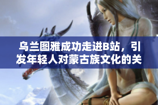 烏蘭圖雅成功走進B站，引發年輕人對蒙古族文化的關注