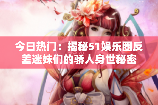 今日熱門：揭秘51娛樂圈反差迷妹們的驕人身世秘密