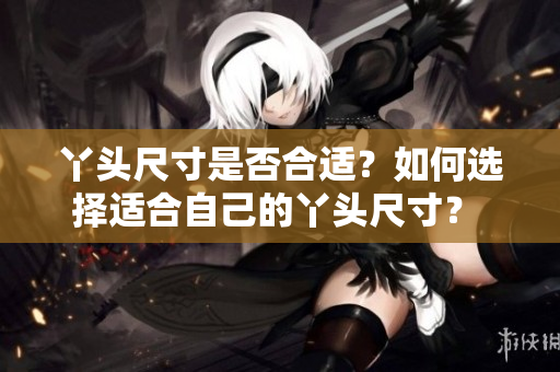 丫頭尺寸是否合適？如何選擇適合自己的丫頭尺寸？ 