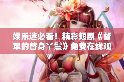 娛樂迷必看！精彩短劇《督軍的替身丫鬟》免費在線觀看