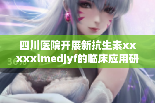 四川醫院開展新抗生素xxxxxlmedjyf的臨床應用研究