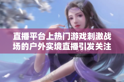 直播平臺上熱門游戲刺激戰場的戶外實境直播引發關注