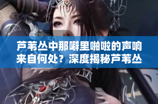 蘆葦叢中那噼里啪啦的聲響來自何處？深度揭秘蘆葦叢中的奧秘