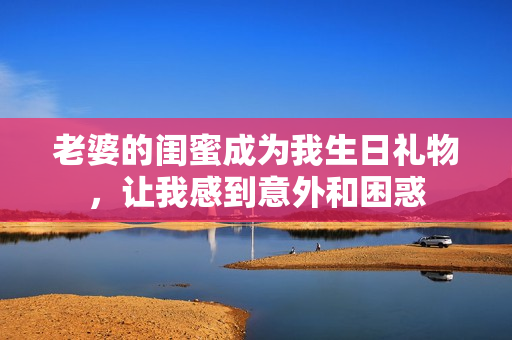 老婆的閨蜜成為我生日禮物，讓我感到意外和困惑