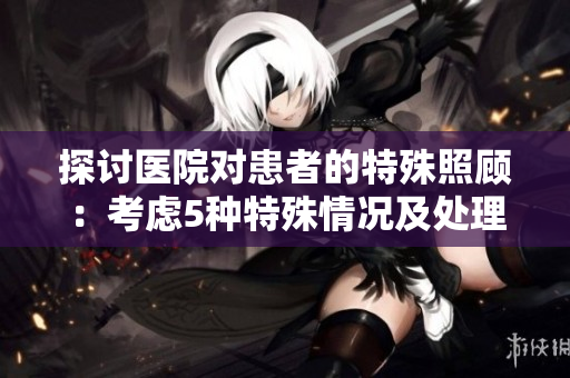 探討醫院對患者的特殊照顧：考慮5種特殊情況及處理