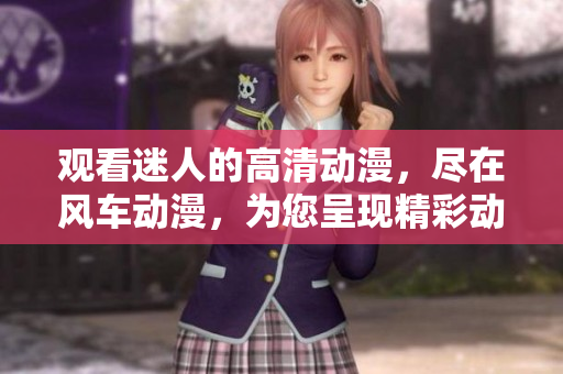 觀看迷人的高清動漫，盡在風(fēng)車動漫，為您呈現(xiàn)精彩動漫系列
