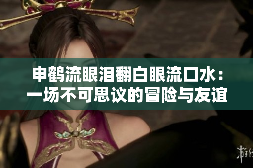 申鶴流眼淚翻白眼流口水：一場(chǎng)不可思議的冒險(xiǎn)與友誼之旅