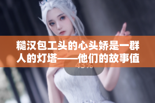 糙漢包工頭的心頭嬌是一群人的燈塔——他們的故事值得我們深思