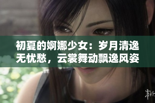 初夏的婀娜少女：歲月清逸無憂愁，云裳舞動飄逸風姿