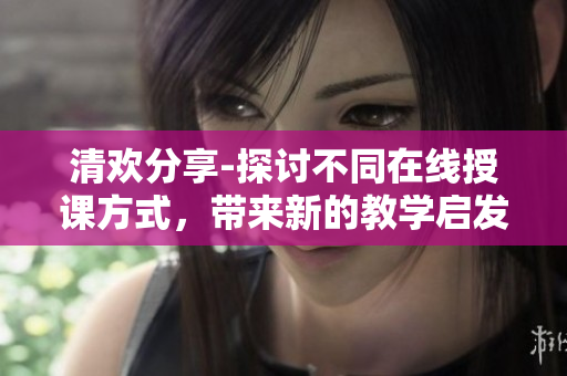 清歡分享-探討不同在線授課方式，帶來新的教學(xué)啟發(fā)