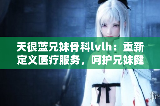 天很藍兄妹骨科lvlh：重新定義醫療服務，呵護兄妹健康