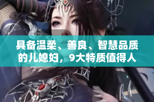 具備溫柔、善良、智慧品質的兒媳婦，9大特質值得人尊敬