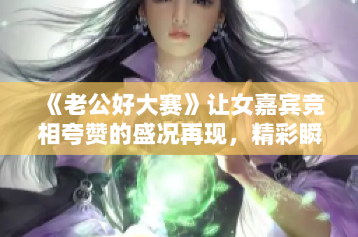 《老公好大賽》讓女嘉賓競相夸贊的盛況再現(xiàn)，精彩瞬間錄錄哦!
