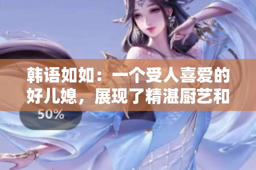 韓語如如：一個受人喜愛的好兒媳，展現(xiàn)了精湛廚藝和溫柔品性 