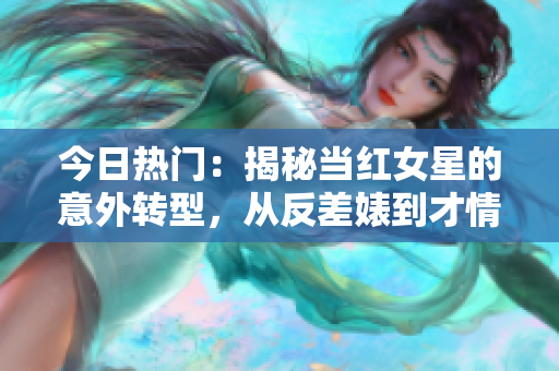 今日熱門：揭秘當紅女星的意外轉型，從反差婊到才情派！