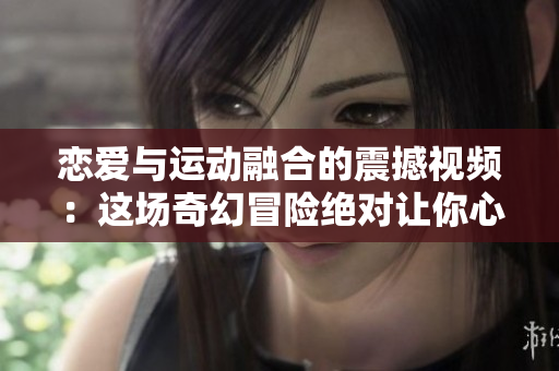 戀愛與運動融合的震撼視頻：這場奇幻冒險絕對讓你心跳加速！