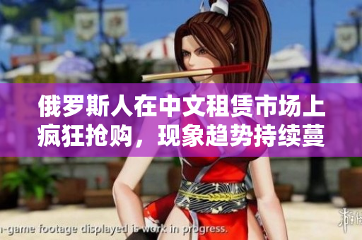 俄羅斯人在中文租賃市場上瘋狂搶購，現象趨勢持續蔓延中