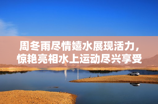 周冬雨盡情嬉水展現活力，驚艷亮相水上運動盡興享受！