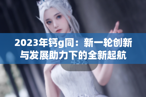 2023年鈣g同：新一輪創新與發展助力下的全新起航