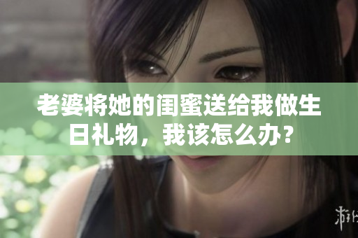 老婆將她的閨蜜送給我做生日禮物，我該怎么辦？