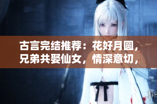 古言完結推薦：花好月圓，兄弟共娶仙女，情深意切，姻緣天定
