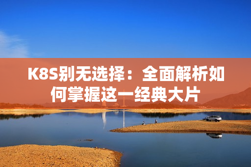 K8S別無(wú)選擇：全面解析如何掌握這一經(jīng)典大片