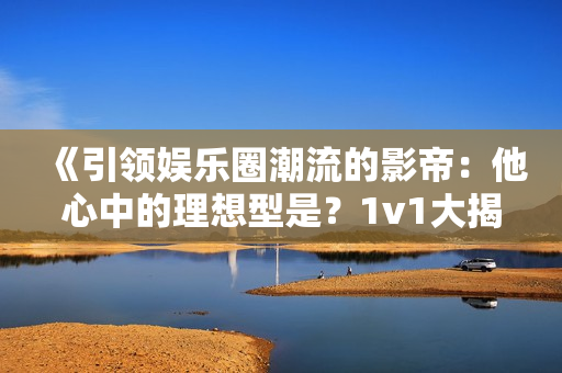 《引領娛樂圈潮流的影帝：他心中的理想型是？1v1大揭秘！》