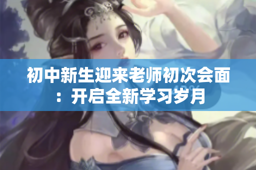 初中新生迎來老師初次會面：開啟全新學習歲月