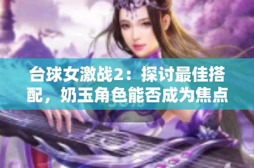 臺球女激戰2：探討最佳搭配，奶玉角色能否成為焦點？