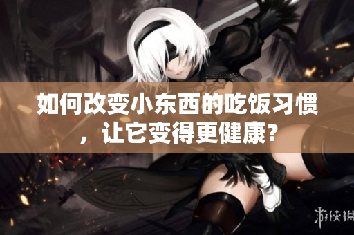 如何改變小東西的吃飯習慣，讓它變得更健康？