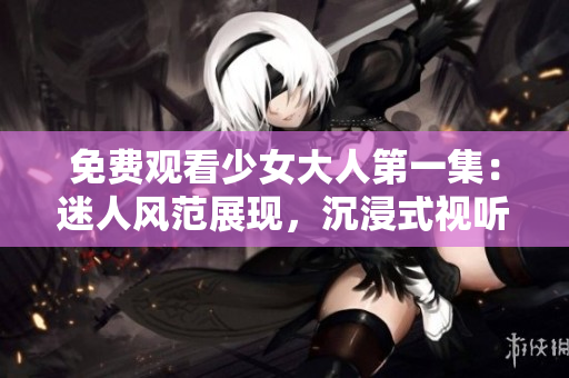 免費觀看少女大人第一集：迷人風范展現，沉浸式視聽體驗享不停