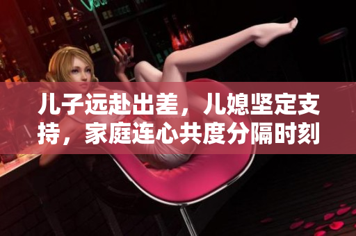 兒子遠赴出差，兒媳堅定支持，家庭連心共度分隔時刻