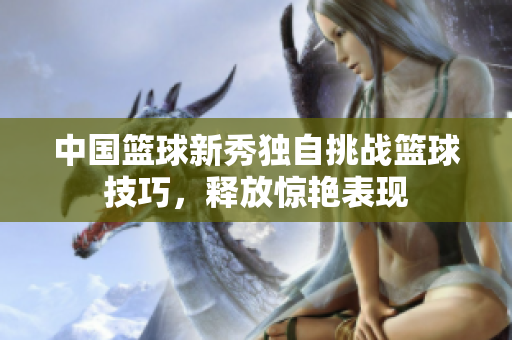 中國籃球新秀獨自挑戰籃球技巧，釋放驚艷表現