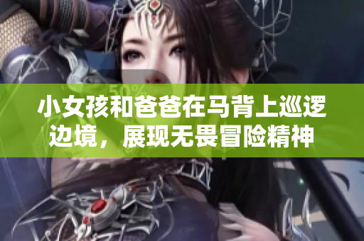 小女孩和爸爸在馬背上巡邏邊境，展現無畏冒險精神
