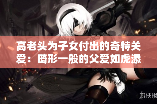 高老頭為子女付出的奇特關愛：畸形一般的父愛如虎添翼