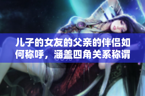 兒子的女友的父親的伴侶如何稱呼，涵蓋四角關系稱謂技巧