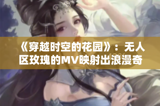《穿越時空的花園》：無人區玫瑰的MV映射出浪漫奇幻的世界