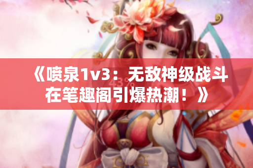 《噴泉1v3：無敵神級戰斗在筆趣閣引爆熱潮！》