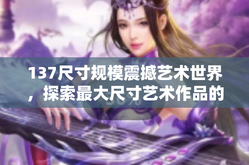 137尺寸規模震撼藝術世界，探索最大尺寸藝術作品的魅力
