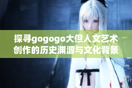 探尋gogogo大但人文藝術(shù)創(chuàng)作的歷史淵源與文化背景