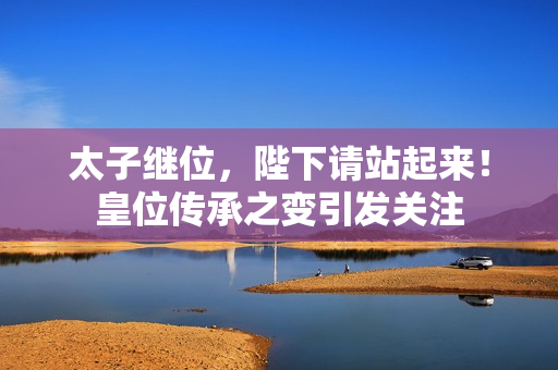 太子繼位，陛下請站起來！皇位傳承之變引發關注