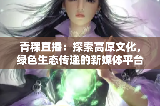 青稞直播：探索高原文化，綠色生態(tài)傳遞的新媒體平臺(tái)