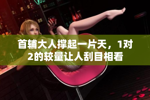 首輔大人撐起一片天，1對2的較量讓人刮目相看