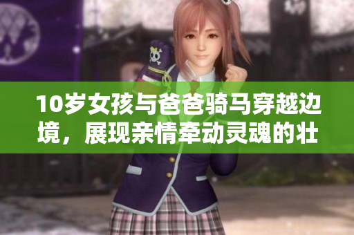 10歲女孩與爸爸騎馬穿越邊境，展現(xiàn)親情牽動靈魂的壯麗征程