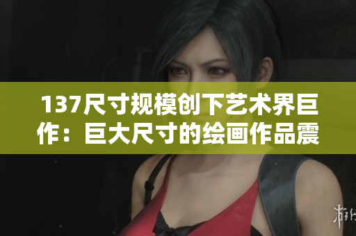 137尺寸規模創下藝術界巨作：巨大尺寸的繪畫作品震撼亮相