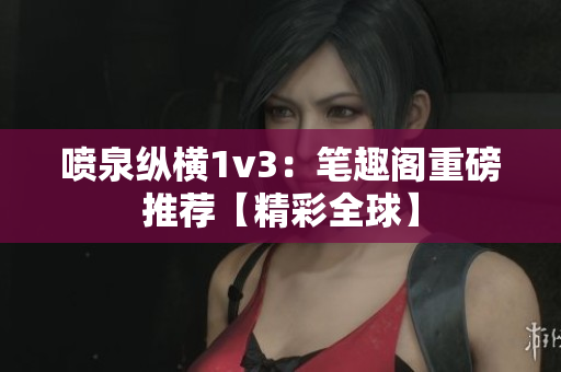 噴泉縱橫1v3：筆趣閣重磅推薦【精彩全球】