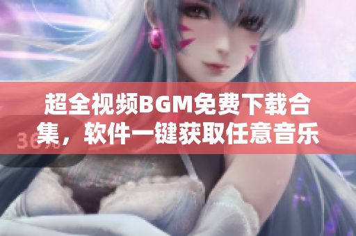 超全視頻BGM免費下載合集，軟件一鍵獲取任意音樂插曲