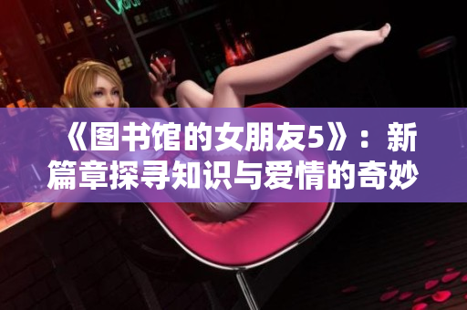 《圖書館的女朋友5》：新篇章探尋知識與愛情的奇妙交織
