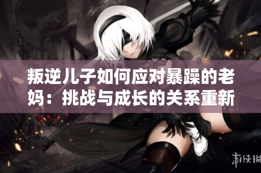 叛逆兒子如何應(yīng)對暴躁的老媽：挑戰(zhàn)與成長的關(guān)系重新定義