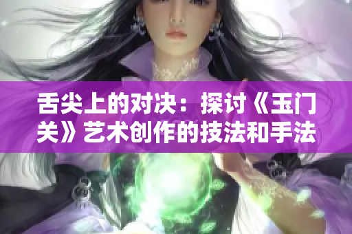 舌尖上的對決：探討《玉門關(guān)》藝術(shù)創(chuàng)作的技法和手法